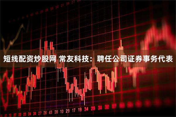 短线配资炒股网 常友科技：聘任公司证券事务代表