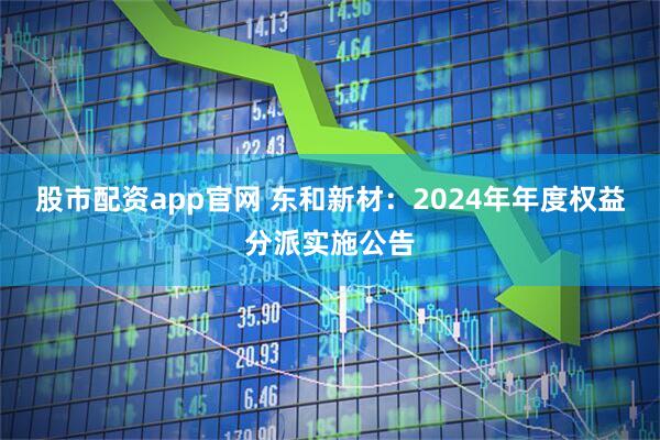 股市配资app官网 东和新材：2024年年度权益分派实施公告