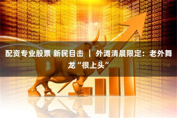 配资专业股票 新民目击 ｜ 外滩清晨限定：老外舞龙“很上头”