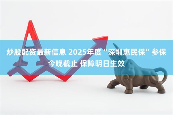 炒股配资最新信息 2025年度“深圳惠民保”参保今晚截止 保障明日生效