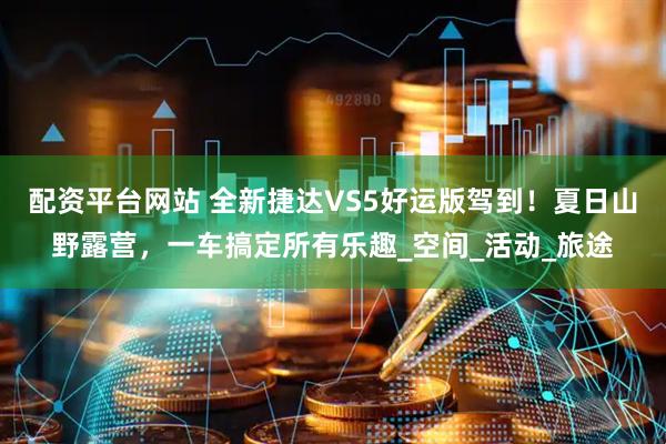 配资平台网站 全新捷达VS5好运版驾到！夏日山野露营，一车搞定所有乐趣_空间_活动_旅途
