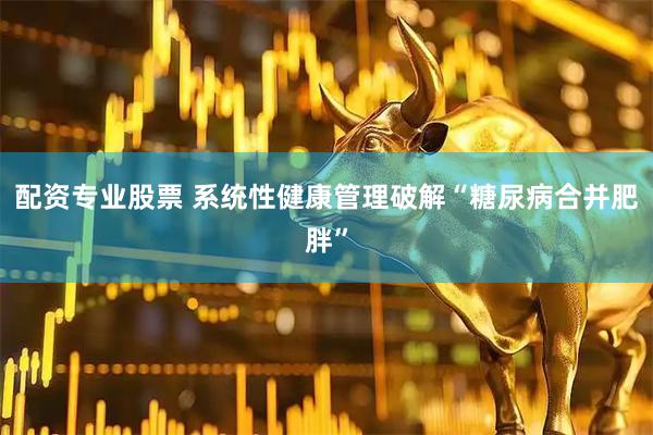 配资专业股票 系统性健康管理破解“糖尿病合并肥胖”