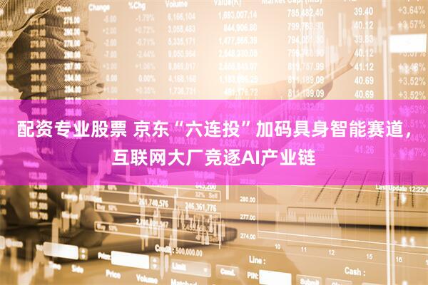 配资专业股票 京东“六连投”加码具身智能赛道，互联网大厂竞逐AI产业链