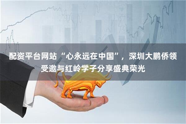 配资平台网站 “心永远在中国”，深圳大鹏侨领受邀与红岭学子分享盛典荣光