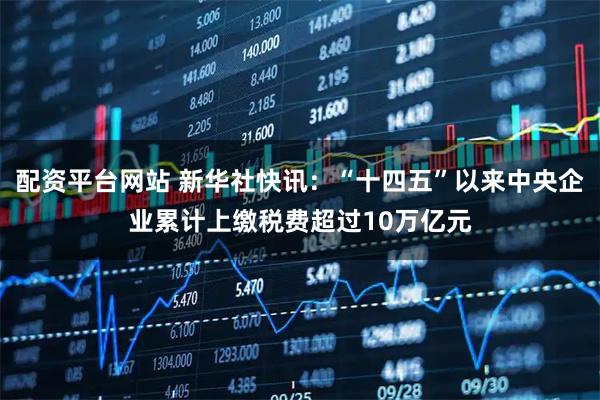 配资平台网站 新华社快讯：“十四五”以来中央企业累计上缴税费超过10万亿元