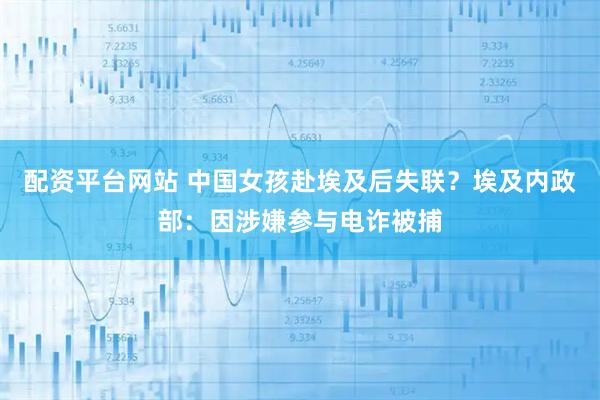 配资平台网站 中国女孩赴埃及后失联？埃及内政部：因涉嫌参与电诈被捕