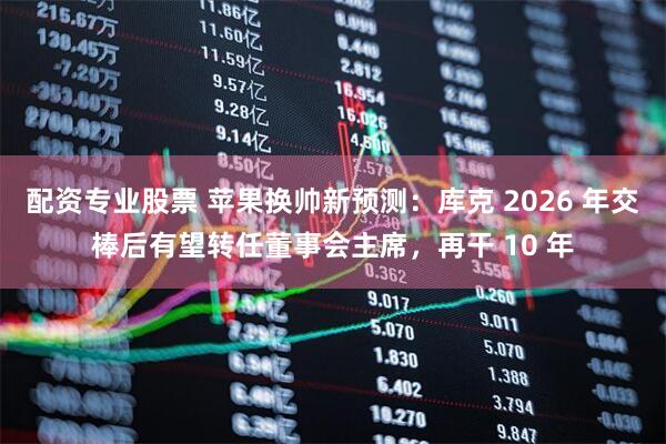 配资专业股票 苹果换帅新预测：库克 2026 年交棒后有望转任董事会主席，再干 10 年