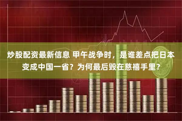 炒股配资最新信息 甲午战争时，是谁差点把日本变成中国一省？为何最后毁在慈禧手里？
