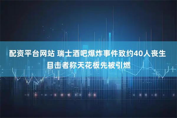 配资平台网站 瑞士酒吧爆炸事件致约40人丧生 目击者称天花板先被引燃