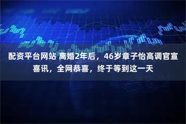 配资平台网站 离婚2年后，46岁章子怡高调官宣喜讯，全网恭喜，终于等到这一天