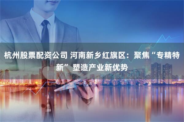 杭州股票配资公司 河南新乡红旗区：聚焦“专精特新” 塑造产业新优势