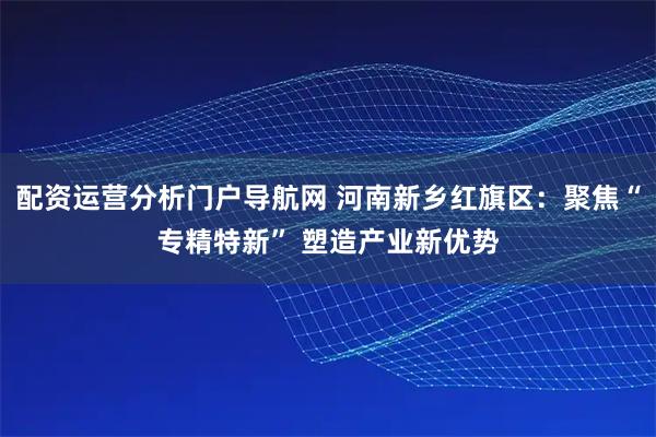 配资运营分析门户导航网 河南新乡红旗区：聚焦“专精特新” 塑造产业新优势